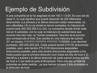 Ejemplo de Subdivisión
A una compañía se le ha asignado la red 193.1.1.0/24. Es una red de
clase C, lo cual significa que puede disponer de 254 diferentes
direcciones. (La primera y la última dirección están reservadas, no
son utilizables.) Si no se divide la red en subredes, la máscara de
subred será 255.255.255.0 (o /24). La compañía decide dividir esta
red en 5 subredes, con lo cual, la máscara de subred tiene que
recorrer tres bits más, se "toman prestados" tres bits de la porción
que corresponde al host. Eso resulta en una máscara de subred
/27, en binario 11111111.11111111.11111111.11100000, o en decimal
punteado, 255.255.255.224. Cada subred tendrá 2^5=32 direcciones
posibles, pero, solo tendra 2^5-2=30 direcciones asignables
direcciones posibles; pero solo tendrá direcciones asignables a los
hosts puesto que la primera dirección (con todos los bits de host a 0)
identifica a subred y la última dirección de cada subred (todos los bits
de host a 1) se reserva para el Broadcast. Para calcular el total de
subredes se debe realizar , ya que hemos tomado 3 bits prestados a
la dirección de host.
 
