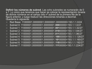 Definir los números de subred. Las ocho subredes se numerarán de 0
a 7. Lo único que tenemos que hacer es colocar la representación binaria
de dichos números en el campo bits nº subred de la primera fila de la
figura anterior, y luego traducir las direcciones binarias a decimal.
Quedaría lo siguiente:
 Red Base: 11000001.00000001.00000001.00000000=193.1.1.0/24
 Subred 0: 11000001.00000001.00000001.00000000=193.1.1.0/27
 Subred 1: 11000001.00000001.00000001.00100000=193.1.1.32/27
 Subred 2: 11000001.00000001.00000001.01000000=193.1.1.64/27
 Subred 3: 11000001.00000001.00000001.01100000=193.1.1.96/27
 Subred 4: 11000001.00000001.00000001.10000000=193.1.1.128/27
 Subred 5: 11000001.00000001.00000001.10100000=193.1.1.160/27
 Subred 6: 11000001.00000001.00000001.11000000=193.1.1.192/27
 Subred 7: 11000001.00000001.00000001.11100000=193.1.1.224/27
 