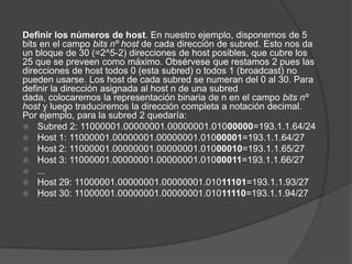 Definir los números de host. En nuestro ejemplo, disponemos de 5
bits en el campo bits nº host de cada dirección de subred. Esto nos da
un bloque de 30 (=2^5-2) direcciones de host posibles, que cubre los
25 que se preveen como máximo. Obsérvese que restamos 2 pues las
direcciones de host todos 0 (esta subred) o todos 1 (broadcast) no
pueden usarse. Los host de cada subred se numeran del 0 al 30. Para
definir la dirección asignada al host n de una subred
dada, colocaremos la representación binaria de n en el campo bits nº
host y luego traduciremos la dirección completa a notación decimal.
Por ejemplo, para la subred 2 quedaría:
 Subred 2: 11000001.00000001.00000001.01000000=193.1.1.64/24
 Host 1: 11000001.00000001.00000001.01000001=193.1.1.64/27
 Host 2: 11000001.00000001.00000001.01000010=193.1.1.65/27
 Host 3: 11000001.00000001.00000001.01000011=193.1.1.66/27
 ...
 Host 29: 11000001.00000001.00000001.01011101=193.1.1.93/27
 Host 30: 11000001.00000001.00000001.01011110=193.1.1.94/27
 