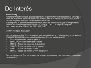 De Interés
Multicasting
Para tener más flexibilidad que la proporcionada por el método broadcast que se dirige a
todos los miembros de una subred o de una red, existe el método multicast, el cual nos
permite dirigirnos a grupos de hosts dentro de la red.
El datagrama IP para multicast como vimos antes es de clase D cuyos cuatro primeros
bits son 1110 –el primer octeto va de 11100000 a 11101111– luego el rango de
direcciones será de 224.0.0.0 a 239.255.255.255.

Existen dos tipos de grupos:

Grupos permanentes: Son los que han sido estandarizados. Los hosts asignados a estos
grupos no son permanentes, pueden afiliarse a él o ser quitados de él.
   Grupos importantes de este tipo son:
   224.0.0.0 Dirección reservada de base
   224.0.0.1 Todos los sistemas de la subred
   224.0.0.2 Todos los routers de la subred
   224.0.0.1 Todos los routers OSPF
   224.0.0.1 Todos los routers OSPF designados

Grupos transitorios: Son los grupos que no son permanentes y se van creando según las
necesidades.
 