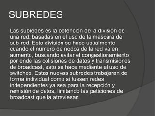 SUBREDES
Las subredes es la obtención de la división de
una red, basadas en el uso de la mascara de
sub-red. Esta división se hace usualmente
cuando el numero de nodos de la red va en
aumento, buscando evitar el congestionamiento
por ende las colisiones de datos y transmisiones
de broadcast, esto se hace mediante el uso de
switches. Estas nuevas subredes trabajaran de
forma individual como si fuesen redes
independientes ya sea para la recepción y
remisión de datos, limitando las peticiones de
broadcast que la atraviesan
 