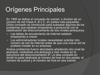 Orígenes Principales
En 1985 se define el concepto de subred, o división de un
número de red Clase A, B o C, en partes más pequeñas.
Dicho concepto es introducido para subsanar algunos de los
problemas que estaban empezando a producirse con la
clasificación del direccionamiento de dos niveles jerárquicos.
 Las tablas de enrutamiento de Internet estaban
    empezando a crecer.
 Los administradores locales necesitaban solicitar otro
    número de red de Internet antes de que una nueva red se
    pudiese instalar en su empresa.
Ambos problemas fueron abordados añadiendo otro nivel de
jerarquía, creándose una jerarquía a tres niveles en la
estructura del direccionamiento IP. La idea consistió en
dividir la parte dedicada al número de host en dos partes: el
número de subred y el número de host en esa subred.
 