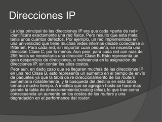 Direcciones IP
La idea principal de las direcciones IP era que cada <parte de red>
identificara exactamente una red física. Pero resulto que esta meta
tenia unos cuantos defectos. Por ejemplo, un red implementada en
una universidad que tiene muchas redes internas decide conectarse a
INternet. Para cada red, sin importar cuan pequeña, se necesita una
dirección Clase C, por lo menos. Aun peor, para cada red con mas de
255 hosts se necesitaría una dirección Clase B. Esto representa un
gran desperdicio de direcciones, e ineficiencia en la asignación de
direcciones IP, sin contar los altos costos.
Peor aun, en dado caso que se llegaran muchas de las direcciones IP
en una red Clase B, esto representa un aumento en el tiempo de envío
de paquetes ya que la tabla de re direccionamiento de los routers
aumentaría notablemente, y la búsqueda del destino en esta tabla
tomaría mucho tiempo. A medida que se agregan hosts se hace mas
grande la tabla de direccionamiento(routing table), lo que trae como
consecuencia un aumento en los costos de los routers y una
degradación en el performance del router.
 