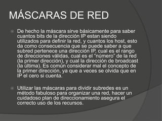 MÁSCARAS DE RED
   De hecho la máscara sirve básicamente para saber
    cuantos bits de la dirección IP estan siendo
    utilizados para definir la red, y cuantos los host, esto
    da como consecuencia que se puede saber a que
    subred pertenece una dirección IP, cual es el rango
    de direcciones válidas, cual es el “número” de la red
    (la primer dirección), y cual la dirección de broadcast
    (la última). Es común considerar mal el concepto de
    la primer dirección, ya que a veces se olvida que en
    IP el cero si cuenta.

   Utilizar las máscaras para dividir subredes es un
    método fabuloso para organizar una red, hacer un
    cuidadoso plan de direccionamiento asegura el
    correcto uso de los recursos.
 