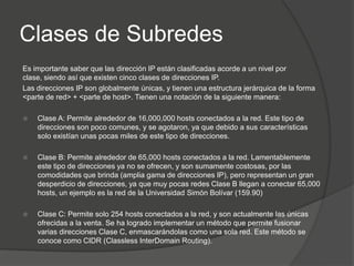 Clases de Subredes
Es importante saber que las dirección IP están clasificadas acorde a un nivel por
clase, siendo así que existen cinco clases de direcciones IP.
Las direcciones IP son globalmente únicas, y tienen una estructura jerárquica de la forma
<parte de red> + <parte de host>. Tienen una notación de la siguiente manera:

   Clase A: Permite alrededor de 16,000,000 hosts conectados a la red. Este tipo de
    direcciones son poco comunes, y se agotaron, ya que debido a sus características
    solo existían unas pocas miles de este tipo de direcciones.

   Clase B: Permite alrededor de 65,000 hosts conectados a la red. Lamentablemente
    este tipo de direcciones ya no se ofrecen, y son sumamente costosas, por las
    comodidades que brinda (amplia gama de direcciones IP), pero representan un gran
    desperdicio de direcciones, ya que muy pocas redes Clase B llegan a conectar 65,000
    hosts, un ejemplo es la red de la Universidad Simón Bolívar (159.90)

   Clase C: Permite solo 254 hosts conectados a la red, y son actualmente las únicas
    ofrecidas a la venta. Se ha logrado implementar un método que permite fusionar
    varias direcciones Clase C, enmascarándolas como una sola red. Este método se
    conoce como CIDR (Classless InterDomain Routing).
 