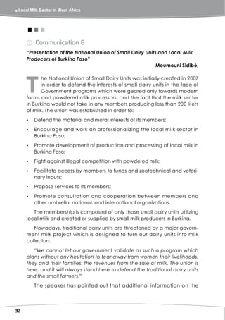 ￭ Local Milk Sector in West Africa 



      <<<
      ⨀ Communication 6
      “Presentation of the National Union of Small Dairy Units and Local Milk
      Producers of Burkina Faso”
                                                              Moumouni Sidibé,




     T
             he National Union of Small Dairy Units was initially created in 2007
             in order to defend the interests of small dairy units in the face of
             Government programs which were geared only towards modern
      farms and powdered milk processors, and the fact that the milk sector
      in Burkina would not take in any members producing less than 200 liters
      of milk. The union was established in order to:
      ▸▸ Defend the material and moral interests of its members;
      ▸▸ Encourage and work on professionalizing the local milk sector in
         Burkina Faso;
      ▸▸ Promote development of production and processing of local milk in
         Burkina Faso;
      ▸▸ Fight against illegal competition with powdered milk;
      ▸▸ Facilitate access by members to funds and zootechnical and veteri-
         nary inputs;
      ▸▸ Propose services to its members;
      ▸▸ Promote consultation and cooperation between members and
         other umbrella, national, and international organizations.
         The membership is composed of only those small dairy units utilizing
      local milk and created or supplied by small milk producers in Burkina.
         Nowadays, traditional dairy units are threatened by a major govern-
      ment milk project which is designed to turn our dairy units into milk
      collectors.
         “We cannot let our government validate as such a program which
      plans without any hesitation to tear away from women their livelihoods,
      they and their families: the revenues from the sale of milk. The union is
      here, and it will always stand here to defend the traditional dairy units
      and the small farmers.”
          The speaker has pointed out that additional information on the




32
 