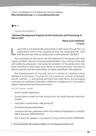⨀ Communications / Communication 7



union is available on the following internet address:
http://burkinalait.org and www.abcburkina.net




<<<
⨀ Communication 7
“National Development Program for the Production and Processing of
Milk in Haïti”
                                               Pierre-Louis Sainfanel,
                                                                                                                               Lèt Agogo




L
           ocal milk is not practically processed in Haiti even though this is a
           staple food, which is less expensive than the imported milk11 and
           that the annual national production is estimated at 100,000 T.
   The constraints of the sector are the dispersal of the production and
supply facilities, the lack of processing facilities, the cutting of the milk
with water by producers, the seasonal variation of the production, the
poor condition of the roads and means of communication, the lack of
electric power and the importation of highly subsidized milk products.
   The development of the milk sector is aimed at creating value
added in rural areas, incomes for the maximum number of people
(youth, women …), promoting primarily the small farms, encouraging
commercial alliances bet ween different categories of economic
agents and protecting the environment.
The Lét Agogo model:
▸▸ Sector-based approach;
▸▸ Guaranteed outlet for milk production for small farmers-livestock
   owners;
▸▸ Long term conservation milk products;
▸▸ Small processing enterprises;
▸▸ Livestock farmers gathered within the National Federation of Haitian
   Milk Producers (FENAPWOLA).
      The name Lèt Agogo is a property of the Haitian NGO VETERIMED:

11	 The price of imported milk is 300 to 350 gourdes per 200g (6 à 7 €); it is 70 to 90 gourdes for local milk (1.5 to 2 €).




                                                                                                                                           33
 