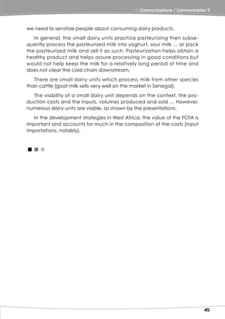 ⨀ Communications / Communication 11



we need to sensitize people about consuming dairy products.
   In general, the small dairy units practice pasteurizing then subse-
quently process the pasteurized milk into yoghurt, sour milk … or pack
the pasteurized milk and sell it as such. Pasteurization helps obtain a
healthy product and helps assure processing in good conditions but
would not help keep the milk for a relatively long period of time and
does not clear the cold chain downstream.
   There are small dairy units which process milk from other species
than cattle (goat milk sells very well on the market in Senegal).
  The viability of a small dairy unit depends on the context, the pro-
duction costs and the inputs, volumes produced and sold … However,
numerous dairy units are viable, as shown by the presentations.
   In the development strategies in West Africa, the value of the FCFA is
important and accounts for much in the composition of the costs (input
importations, notably).


<<<




                                                                              45
 