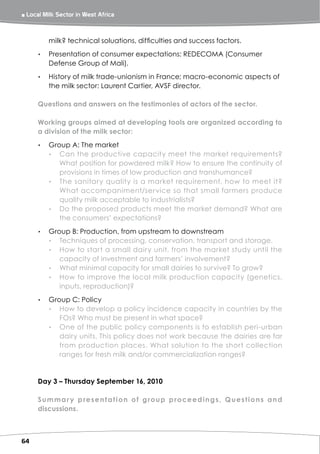 ￭ Local Milk Sector in West Africa 



          milk? technical soluations, difficulties and success factors.
      ▸▸ Presentation of consumer expectations: REDECOMA (Consumer
         Defense Group of Mali).
      ▸▸ History of milk trade-unionism in France; macro-economic aspects of
         the milk sector: Laurent Cartier, AVSF director.

      Questions and answers on the testimonies of actors of the sector.

      Working groups aimed at developing tools are organized according to
      a division of the milk sector:
      ▸▸ Group A: The market
         ▸▸ Can the productive capacity meet the market requirements?
            What position for powdered milk? How to ensure the continuity of
            provisions in times of low production and transhumance?
         ▸▸ The sanitary quality is a market requirement, how to meet it?
            What accompaniment/service so that small farmers produce
            quality milk acceptable to industrialists?
         ▸▸ Do the proposed products meet the market demand? What are
            the consumers’ expectations?
      ▸▸ Group B: Production, from upstream to downstream
         ▸▸ Techniques of processing, conservation, transport and storage.
         ▸▸ How to start a small dairy unit, from the market study until the
            capacity of investment and farmers’ involvement?
         ▸▸ What minimal capacity for small dairies to survive? To grow?
         ▸▸ How to improve the local milk production capacity (genetics,
            inputs, reproduction)?
      ▸▸ Group C: Policy
         ▸▸ How to develop a policy incidence capacity in countries by the
            FOs? Who must be present in what space?
         ▸▸ One of the public policy components is to establish peri-urban
            dairy units. This policy does not work because the dairies are far
            from production places. What solution to the short collection
            ranges for fresh milk and/or commercialization ranges?


      Day 3 – Thursday September 16, 2010

      S u m m a r y p re s e n t a t i o n o f g ro u p p ro ce e d i n g s, Q u e s t i o n s a n d
      discussions.



64
 