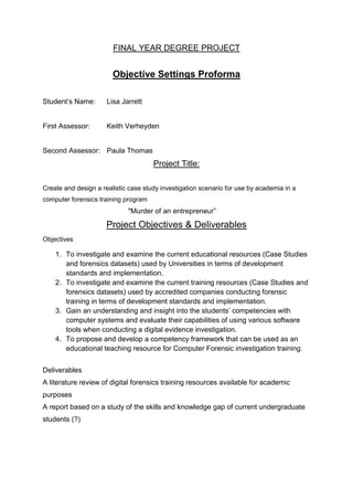 FINAL YEAR DEGREE PROJECT
Objective Settings Proforma
Student’s Name: Lisa Jarrett
First Assessor: Keith Verheyden
Second Assessor: Paula Thomas
Project Title:
Create and design a realistic case study investigation scenario for use by academia in a
computer forensics training program
"Murder of an entrepreneur”
Project Objectives & Deliverables
Objectives
1. To investigate and examine the current educational resources (Case Studies
and forensics datasets) used by Universities in terms of development
standards and implementation.
2. To investigate and examine the current training resources (Case Studies and
forensics datasets) used by accredited companies conducting forensic
training in terms of development standards and implementation.
3. Gain an understanding and insight into the students’ competencies with
computer systems and evaluate their capabilities of using various software
tools when conducting a digital evidence investigation.
4. To propose and develop a competency framework that can be used as an
educational teaching resource for Computer Forensic investigation training.
Deliverables
A literature review of digital forensics training resources available for academic
purposes
A report based on a study of the skills and knowledge gap of current undergraduate
students (?)
 