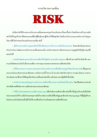 11
การบริหารความเสี่ยง
บริษัทฯ จัดให้มีระบบการบริหารความเสี่ยงตามมาตรฐานในระดับสากล ซึ่งจะเอื้อประโยชน์ต่อการสร้างความพึง
พอใจให้กับลูกค้าและให้ผลตอบแทนที่ดีแก่ผู้ถือหุ้นและผู้มีส่วนได้เสียทุกฝ่าย โดยมีการบริหารงานตามหลักการกากับดูแล
กิจการที่ดี จึงกาหนดนโยบายบริหารความเสี่ยง ดังนี้
1. ผู้บริหารและพนักงานทุกคนมีหน้าที่รับผิดชอบการบริหารความเสี่ยงในหน่วยงาน โดยจะต้องมีบทบาทและ
ส่วนร่วมในการพัฒนาการบริหารความเสี่ยงขององค์กร ลดโอกาสของการล้มเหลวและความสูญเสียให้อยู่ในเกณฑ์ที่
ยอมรับได้
2. ส่งเสริมวัฒนธรรมการบริหารความเสี่ยงให้กับผู้บริหารและพนักงานทุกคน เพื่อสร้างความเข้าใจ จิตสานึก และ
ความรับผิดชอบร่วมกันในเรื่องความเสี่ยง การควบคุม และผลกระทบของความเสี่ยงต่อบริษัท
3. ให้มีกระบวนการ แนวทาง และมาตรการในการบริหารความเสี่ยงที่ครอบคลุุมไปยังนโยบายภาครัฐ ที่มีคุณภาพ
เหมาะสมในระดับสากลและเพียงพอ รวมถึงการบ่งชี้ วิเคราะห์ ประเมิน จัดลาดับ จัดการ ควบคุม ติดตาม รายงาน
ประเมินผล และสื่อสารให้ข้อมูลเกี่ยวกับความเสี่ยงอย่างต่อเนื่อง สม่าเสมอ และปฏิบัติทั่วทั้งบริษัท
4. ดาเนินการและสนับสนุนการบริหารความเสี่ยงให้ประสบความสาเร็จทั่วทั้งองค์กร โดยใช้ทรัพยากรอย่างมี
ประสิทธิภาพเพื่อจัดการความเสี่ยงอย่างเหมาะสมและเพียงพอ
5. ให้มีการกาหนดเพดานความเสี่ยง (Risk Limit) เพื่อกาจัดความเสียหายที่อาจเกิดขึ้นให้อยู่ภายในระดับที่บริษัท
สามารถยอมรับได้ รวมทั้งกาหนดเหตุการณ์หรือระดับความเสี่ยงที่เป็นสัญญาณเตือนภัย (Warning Sign) ให้ผู้ปฏิบัติงาน
ดาเนินการอย่างใดอย่างหนึ่งเพื่อไม่ให้ความเสี่ยงเกินกว่าระดับเพดานความเสี่ยงที่กาหนด
RISKRISK
 