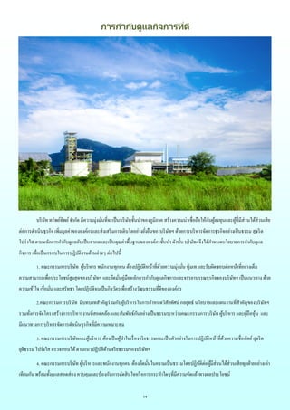 14
การกากับดูแลกิจการที่ดี
บริษัท ทรัพย์ทิพย์จากัด มีความมุ่งมั่นที่จะเป็นบริษัทชั้นนาของภูมิภาค สร้างความน่าเชื่อถือให้กับผู้ลงทุนและผู้ที่มีส่วนได้ส่วนเสีย
ต่อการดาเนินธุรกิจ เพิ่มมูลค่าขององค์กรและส่งเสริมการเติบโตอย่างยั่งยืนของบริษัทฯ ด้วยการบริหารจัดการธุรกิจอย่างเป็นธรรม สุจริต
โปร่งใส ตามหลักการกากับดูแลอันเป็นสากลและเป็นคุณค่าพื้นฐานขององค์กรชั้นนา ดังนั้น บริษัทฯจึงได้กาหนดนโยบายการกากับดูแล
กิจการ เพื่อเป็นกรอบในการปฏิบัติงานด้านต่างๆ ต่อไปนี้
1. คณะกรรมการบริษัท ผู้บริหาร พนักงานทุกคน ต้องปฏิบัติหน้าที่ด้วยความมุ่งมั่น ทุ่มเท และรับผิดชอบต่อหน้าที่อย่างเต็ม
ความสามารถเพื่อประโยชน์สูงสุดของบริษัทฯ และยึดมั่นคู่มือหลักการกากับดูแลกิจการและจรรยาบรรณธุรกิจของบริษัทฯ เป็นแนวทาง ด้วย
ความเข้าใจ เชื่อมั่น และศรัทธา โดยปฏิบัติจนเป็นกิจวัตรเพื่อสร้างวัฒนธรรมที่ดีขององค์กร
2.คณะกรรมการบริษัท มีบทบาทสาคัญร่วมกับผู้บริหารในการกาหนดวิสัยทัศน์ กลยุทธ์ นโยบายและแผนงานที่สาคัญของบริษัทฯ
รวมทั้งการจัดโครงสร้างการบริหารงานที่สอดคล้องและสัมพันธ์กันอย่างเป็นธรรมระหว่างคณะกรรมการบริษัท ผู้บริหาร และผู้ถือหุ้น และ
มีแนวทางการบริหารจัดการดาเนินธุรกิจที่มีความเหมาะสม
3. คณะกรรมการบริษัทและผู้บริหาร ต้องเป็นผู้นาในเรื่องจริยธรรมและเป็นตัวอย่างในการปฏิบัติหน้าที่ด้วยความซื่อสัตย์สุจริต
ยุติธรรม โปร่งใส ตรวจสอบได้ตามแนวปฏิบัติด้านจริยธรรมของบริษัทฯ
4. คณะกรรมการบริษัท ผู้บริหารและพนักงานทุกคน ต้องยึดมั่นในความเป็นธรรมโดยปฏิบัติต่อผู้มีส่วนได้ส่วนเสียทุกฝ่ายอย่างเท่า
เทียมกัน พร้อมทั้งดูแลสอดส่อง ควบคุมและป้องกันการตัดสินใจหรือการกระทาใดๆที่มีความขัดแย้งทางผลประโยชน์
 