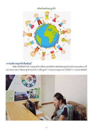 16
ผลิตภัณฑ์และลูกค้า
การบริหารลูกค้าสัมพันธ์
บริษัท ทรัพย์ทิพย์ จากัด กาหนดกลไกการสื่อสารและรับฟังความคิดเห็นของลูกค้าผ่านกิจกรรมและช่องทางที่
หลากหลาย เช่น การสัมมนาลูกค้าประจาปี การเยี่ยมลูกค้า การออกตรวจคุณภาพการให้บริการ การประชาสัมพันธ์
 