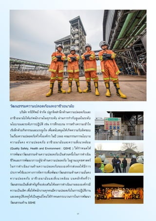 17
วัฒนธรรมความปลอดภัยและอาชีวอนามัย
บริษัท ทรัย์ทิพย์ จากัด ปลูกจิตสานึกด้านความปลอดภัยและ
อาชีวอนามัยให้แก่พนักงานในทุกระดับ ผ่านการกากับดูแลในระดับ
นโยบายและระดับการปฏิบัติ เช่น การฝึกอบรม การสร้างความเข้าใจ
เชิงลึกด้วยกิจกรรมและแรงจูงใจ เพี่อสนับสนุนให้เกิดความรับผิดชอบ
ในเรื่องความปลอดภัยทั่วทั้งองค์กร ในปี 2560 คณะกรรมการนโยบาย
ความมั่นคง ความปลอดภัย อาชีวอนามัยและความสิ่งแวดล้อม
(Quality Safety, Health and Environment : QSHE ) ได้กาหนดให้
การพัฒนาวัฒนธรรมด้านความปลอดภัยเป็นส่วนหนึ่งในการดาเนิน
ชีวิตและการพัฒนาภาวะผู้นาด้านความปลอดภัย ในฐานะยุทธศาสตร์
ในการดาเนินงานด้านความปลอดภัยขององค์กรส่งผลให้มีการ
ประกาศใช้แนวทางการจัดการเพื่อพัฒนาวัฒนธรรมด้านความมั่นคง
ความปลอดภัย อาชีวอนามัยและสิ่งแวดล้อม บนหลักคิดที่ว่า
วัฒนธรรมเป็นสิ่งสาคัญที่จะส่งเสริมให้ผลการดาเนินงานขององค์กรมี
ความเป็นเลิศ เพื่อให้พนักงานทุกคนมีความปลอดภัยในการปฏิบัติงาน
และลดอุบัติเหตุให้เป็นศูนย์โดยได้กาหนดกระบวนการในการพัฒนา
วัฒนธรรมด้าน SSHE
 
