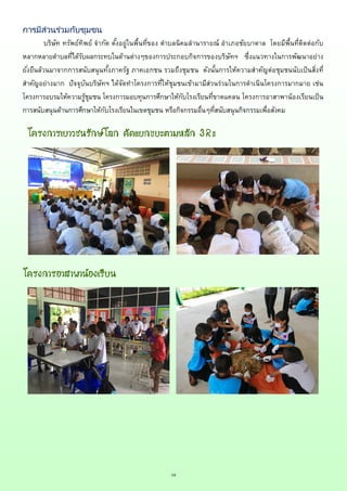 18
การมีส่วนร่วมกับชุมชน
บริษัท ทรัพย์ทิพย์ จากัด ตั้งอยู่ในพื้นที่ของ ตาบลนิคมลานารายณ์ อาเภอชัยบาดาล โดยมีพื้นที่ติดต่อกับ
หลากหลายตาบลที่ได้รับผลกระทบในด้านต่างๆของการประกอบกิจการของบริษัทฯ ซึ่งแนวทางในการพัฒนาอย่าง
ยั่งยืนล้วนมาจากการสนับสนุนทั้งภาครัฐ ภาคเอกชน รวมถึงชุมชน ดังนั้นการให้ความสาคัญต่อชุมชนนับเป็นสิ่งที่
สาคัญอย่างมาก ปัจจุบันบริษัทฯ ได้จัดทาโครงการที่ให้ชุมชนเข้ามามีส่วนร่วมในการดาเนินโครงการมากมาย เช่น
โครงการอบรมให้ความรู้ชุมชน โครงการมอบทุนการศึกษาให้กับโรงเรียนที่ขาดแคลน โครงการอาสาพาน้องเรียนเป็น
การสนับสนุนด้านการศึกษาให้กับโรงเรียนในเขตชุมชน หรือกิจกรรมอื่นๆที่สนับสนุนกิจกรรมเพื่อสังคม
โครงการเยาวชนรักษ์โลก คัดแยกขยะตามหลัก 3Rs
โครงการอาสาพาน้องเรียน
 