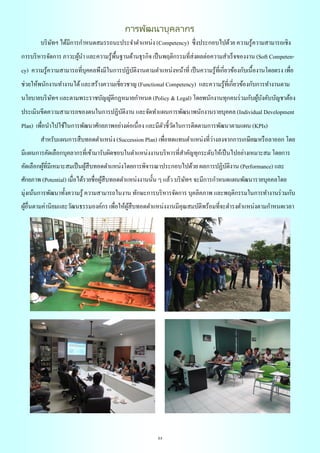 23
การพัฒนาบุคลากร
บริษัทฯ ได้มีการกาหนดสมรรถนะประจาตาแหน่ง (Competency) ซึ่งประกอบไปด้วย ความรู้ความสามารถเชิง
การบริหารจัดการ ภาวะผู้นา และความรู้พื้นฐานด้านธุรกิจ เป็นพฤติกรรมที่ส่งผลต่อความสาเร็จของงาน (Soft Competen-
cy) ความรู้ความสามารถที่บุคคลพึงมีในการปฏิบัติงานตามตาแหน่งหน้าที่ เป็นความรู้ที่เกี่ยวข้องกับเนื้องานโดยตรง เพื่อ
ช่วยให้พนักงานทางานได้และสร้างความเชี่ยวชาญ (Functional Competency) และความรู้ที่เกี่ยวข้องกับการทางานตาม
นโยบายบริษัทฯ และตามพระราชบัญญัติกฏหมายกาหนด (Policy & Legal) โดยพนักงานทุกคนร่วมกับผู้บังคับบัญชาต้อง
ประเมินขีดความสามารถของตนในการปฏิบัติงาน และจัดทาแผนการพัฒนาพนักงานรายบุคคล (Individual Development
Plan) เพื่อนาไปใช้ในการพัฒนาศักยภาพอย่างต่อเนื่อง และมีตัวชี้วัดในการติดตามการพัฒนาตามแผน (KPIs)
สาหรับแผนการสืบทอดตาแหน่ง (Succession Plan) เพื่อทดแทนตาแหน่งที่ว่างลงจากการเกษียณหรือลาออก โดย
มีแผนการคัดเลือกบุคลากรที่เข้ามารับผิดชอบในตาแหน่งงานบริหารที่สาคัญทุกระดับให้เป็นไปอย่างเหมาะสม โดยการ
คัดเลือกผู้ที่มีเหมาะสมเป็นผู้สืบทอดตาแหน่งโดยการพิจารณาประกอบไปด้วย ผลการปฏิบัติงาน (Performance) และ
ศักยภาพ (Potential) เมื่อได้รายชื่อผู้สืบทอดตาแหน่งงานนั้น ๆ แล้ว บริษัทฯ จะมีการกาหนดแผนพัฒนารายบุคคลโดย
มุ่งเน้นการพัฒนาทั้งความรู้ ความสามารถในงาน ทักษะการบริหารจัดการ บุคลิคภาพ และพฤติกรรมในการทางานร่วมกับ
ผู้อื่นตามค่านิยมและวัฒนธรรมองค์กร เพื่อให้ผู้สืบทอดตาแหน่งงานมีคุณสมบัติพร้อมที่จะดารงตาแหน่งตามกาหนดเวลา
 