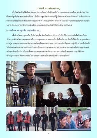 24
การสร้างองค์กรน่าอยู่
บริษัท ทรัพย์ทิพย์จากัด มุ่งมั่นดูแลรักษาพนักงานให้อยู่กับองค์กรในระยะยาว ผ่านการสร้างองค์กรที่น่าอยู่โดย
เริ่มจากปลูกฝังวัฒนธรรมองค์กรที่มั่นคง ซึ่งเป็นรากฐานที่หล่อหลอมให้ผู้บริหารและพนักงานเป็นคนเก่ง คนดี และมีความ
รับผิดชอบต่อองค์กรและสังคมภายนอก ตลอดจนสร้างความผูกพันของพนักงานโดยดูแลความคาดหวังของพนักงานอย่าง
ใกล้ชิด เปิดโอกาสให้พนักงานได้เรียนรู้อย่างต่อเนื่องและรักษาสิทธิสาคัญที่พนักงานทุกคนพึงมี
การสร้างความผูกพันของพนักงาน
เชื่อว่าทรัพยากรบุคคลเป็นปัจจัยสาคัญที่จะช่วยขับเคลื่อนธุรกิจของบริษัทให้ประสบความสาเร็จ จึงมุ่งเน้นการ
บริหารงานด้านทรัพยากรบุคคลอย่างเป็นระบบ ดูแลบุคลากรทุกคนอย่างเท่าเทียมกัน และส่งเสริมให้พนักงานทุกคนพัฒนา
ความรู้ความสามารถของตนเองผ่านระบบพัฒนาขีดความสามารถของ และระบบประเมินผลการปฏิบัติงาน รวมถึงส่งเสริม
ให้พนักงานสามารถรักษาสมดุลระหว่างการใช้ชีวิตและการทางาน นอกจากนี้ แนวทางในการเสริมสร้างความผูกพันของ
พนักงานต่อองค์กรยังมุ่งเน้นการสื่อสารแบบสองทางเพื่อรับฟังและรวบรวมความคิดเห็นของพนักงานมาใช้ในการ
ปรับปรุงระบบงาน สภาพแวดล้อมในการทางาน และสวัสดิการสาหรับพนักงานอย่างต่อเนื่อง
 