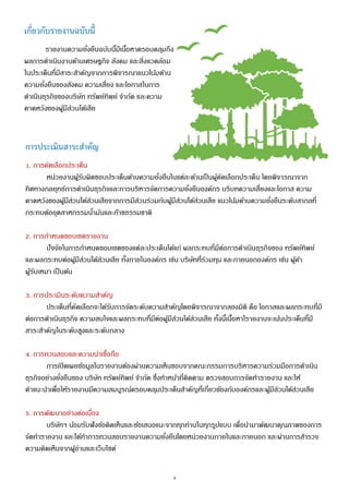 4
เกี่ยวกับรายงานฉบับนี้
รายงานความยั่งยืนฉบับนี้มีเนื้อหาครอบคลุมถึง
ผลการดาเนินงานด้านเศรษฐกิจ สังคม และสิ่งแวดล้อม
ในประเด็นที่มีสาระสาคัญจากการพิจารณาแนวโน้มด้าน
ความยั่งยืนของสังคม ความเสี่ยง และโอกาสในการ
ดาเนินธุรกิจของบริษัท ทรัพย์ทิพย์ จากัด และความ
คาดหวังของผู้มีส่วนได้เสีย
การประเมินสาระสาคัญ
1. การคัดเลือกประเด็น
หน่วยงานผู้รับผิดชอบประเด็นด้านความยั่งยืนในแต่ละด้านเป็นผู้คัดเลือกประเด็น โดยพิจารณาจาก
ทิศทางกลยุทธ์การดาเนินธุรกิจและการบริหารจัดการความยั่งยืนองค์กร บริบทความเสี่ยงและโอกาส ความ
คาดหวังของผู้มีส่วนได้ส่วนเสียจากการมีส่วนร่วมกับผู้มีส่วนได้ส่วนเสีย แนวโน้มด้านความยั่งยืนระดับสากลที่
กระทบต่ออุตสาหกรรมน้ามันและก๊าซธรรมชาติ
2. การกาหนดขอบเขตรายงาน
ปัจจัยในการกาหนดขอบเขตของแต่ละประเด็นได้แก่ ผลกระทบที่มีต่อการดาเนินธุรกิจของ ทรัพย์ทิพย์
และผลกระทบต่อผู้มีส่วนได้ส่วนเสีย ทั้งภายในองค์กร เช่น บริษัทที่ร่วมทุน และภายนอกองค์กร เช่น ผู้ค้า
ผู้รับเหมา เป็นต้น
3. การประเมินระดับความสาคัญ
ประเด็นที่คัดเลือกจะได้รับการจัดระดับความสาคัญโดยพิจารณาจากสองมิติ คือ โอกาสและผลกระทบที่มี
ต่อการดาเนินธุรกิจ ความสนใจและผลกระทบที่มีต่อผู้มีส่วนได้ส่วนเสีย ทั้งนี้เนื้อหาใรายงานจะเน้นประเด็นที่มี
สาระสาคัญในระดับสูงและระดับกลาง
4. การทวนสอบและความน่าเชื่อถือ
การเปิดเผยข้อมูลในรายงานต้องผ่านความเห็นชอบจากคณะกรรมการบริหารความร่วมมือการดาเนิน
ธุรกิจอย่างยั่งยืนของ บริษัท ทรัพย์ทิพย์ จากัด ซึ่งทาหน้าที่ติดตาม ตรวจสอบการจัดทารายงาน และให้
คาแนะนาเพื่อให้รายงานมีความสมบูรณ์ครอบคลุมประเด็นสาคัญที่เกี่ยวข้องกับองค์กรและผู้มีส่วนได้ส่วนเสีย
5. การพัฒนาอย่างต่อเนื่อง
บริษัทฯ น้อมรับฟังข้อคิดเห็นและข้อเสนอแนะจากทุกท่านในทุกรูปแบบ เพื่อนามาพัฒนาคุณภาพของการ
จัดทารายงาน และได้ทาการทวนสอบรายงานความยั่งยืนโดยหน่วยงานภายในและภายนอก และผ่านการสารวจ
ความคิดเห็นจากผู้อ่านและเว็บไซต์
 