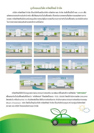 6
ธุรกิจของบริษัท ทรัพย์ทิพย์ จากัด
บริษัท ทรัพย์ทิพย์ จากัด เป็นบริษัทในเครือบริษัท ทรัพย์สถาพร จากัด ก่อตั้งขึ้นเมื่อปี พ.ศ. 2549 เพื่อ
ผลิตแอลกอฮอล์จากมันสาปะหลัง เพื่อใช้ผสมกับน้ามันเชื้อเพลิง เป็นหลังงานทดแทนที่ผลิตการผลผลิตทางการ
เกษตร ทรัพย์ทิพย์จึงมีส่วนสนับสนุนนโยบายของรัฐในการลดปริมาณการนาเข้าน้ามันเชื้อเพลิง และยังมีส่วนช่วย
ในการขยายตลาดของสินค้าเกษตรอีกทางหนึ่งด้วย
ทรัพย์ทิพย์ได้รับใบอนุญาตจากคณะกรรมการส่งเสริม และพัฒนาเชื้อเพลิงชีวภาพให้ผลิต “เอทานอล”
เพื่อผสมกับน้ามันเชื้อเพลิงที่เรียกว่า “แก๊สโซฮอล์” ซึ่งผลิตเป็นแบบ FUEL GRADE โดยมีกาลังการผลิต 200,000
ลิตรต่อวัน หรือประมาณ 73 ล้านลิตรต่อปีและได้รับการส่งเสริมจาก สานักงานคณะกรรมการส่งเสริมการลงทุน
(Board of Investment : BOI) โดยในปัจจุบันบริษัท ทรัพย์ทิพย์ จากัด เป็นบริษัทร่วมทุนระหว่างกลุ่มบริษัททรัพย์
สถาพร และบริษัท ไทยออยล์เอทานอล จากัด
 