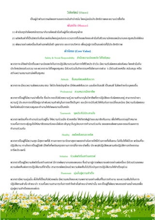 7
วิสัยทัศน์ (Vision)
เป็นผู้นาด้านการผลิตเอทานอลจากมันสาปะหลัง โดยมุ่งเน้นประสิทธิภาพและความน่าเชื่อถือ
พันธกิจ (Mission)
1) ดาเนินธุรกิจโดยหลักธรรมาภิบาลโดยคานึงถึงผู้เกี่ยวข้องทุกฝ่าย
2) ผลิตสินค้าที่เป็นมิตรกับสิ่งแวดล้อมโดยมุ่งเน้นกระบวนการที่ปลอดภัยและคานึงถึงชีวอนามัยของพนักงานและชุมชนใกล้เคียง
3) พัฒนาอย่างต่อเนื่องในด้านเทคโนโลยี บุคลากร และการบริหาร เพื่อมุ่งสู่การเป็นองค์กรที่มีประสิทธิภาพ
ค่านิยม (Core Value)
Safety & Social Responsibility สานึกความปลอดภัย ใส่ใจสังคม
พวกเราจะมีจิตสานึกเรื่องความปลอดภัยในการปฏิบัติงานรวมถึงการใช้ชีวิตประจาวัน มีความรับผิดชอบต่อสังคม โดยคานึงถึง
ประโยชน์ของส่วนรวม และพวกเราจะใส่ใจดูแลชุมชน มีส่วนร่วมในกิจกรรมหรือโครงการต่าง ๆ มีส่วนช่วยเหลือ สนับสนุน หรือ
สร้างความสมานสามัคคีในชุมชน
Attitude ชื่นชมทัศนคติเชิงบวก
พวกเราจะมีแนวความคิดแบบชนะชนะ ได้ประโยชน์ทุกฝ่าย มีทัศนคติเชิงบวก มองโลกในแง่ดี เป็นคนดี ไม่คิดร้ายกับบุคคลอื่น
Professional สวมหมวกมืออาชีพ
พวกเราเป็นผู้ที่มีความน่าเชื่อถือ ซึ่งประกอบไปด้วยความรู้ ความชานาญในวิชาชีพที่เราปฏิบัติและรับผิดชอบอยู่ สามารถนาเอา
ความรู้ ประสบการณ์ที่มีอยู่มาลาดับความสาคัญในการแก้ไขปัญหา และมีการปรับตัวให้ทันกับการเปลี่ยนแปลง มีความรับผิดชอบ
โดยไม่ต้องมีการควบคุมและทางานให้เกิดผลงานเป็นหลัก
Teamwork จุดประทีปประสานใจ
พวกเราพร้อมที่จะทางานร่วมกับผู้อื่น ให้ความร่วมมือ ช่วยเหลือ ให้เกียรติผู้นาและสมาชิกทีมงาน เพื่อให้ทีมบรรลุเป้ าหมาย
รวมทั้งการกระตุ้นจูงใจให้สมาชิกยอมรับและมีพันธะสัญญาในรูปแบบการทางานร่วมกัน ตลอดจนติดตามและยอมรับผลการ
ทางานร่วมกัน
Healthy สดใสแข็งแรงกายจิต
พวกเราเป็นผู้ที่มีความสุข มีสุขภาพที่ดี ทางกายเราจะรักษาสุขภาพออกกาลังกายให้มีร่างกายที่แข็งแรง ไม่เจ็บไข้ได้ป่วย พร้อมที่จะ
ปฏิบัติงาน ทางใจเราเป็นผู้มีสติ มีจิตใจที่พร้อมทุกสถานการณ์ที่อาจจะเกิดขึ้น ประพฤติปฏิบัติตนตามข้อปฏิบัติทางจริยธรรม
จารีตประเพณี
Initiative ร่วมคิดริเริ่มสร้างสรรค์
พวกเราเป็นผู้มีความคิดริเริ่มสร้างสรรค์ มีการพัฒนางานของตนเอง ซึ่งนามาสู่การพัฒนาองค์กรอย่างต่อเนื่อง มีส่วนร่วมแสดง
ความคิดเห็นต่อการปฏิบัติงานที่จาเป็น สามารถดัดแปลงนาความคิดเห็นไปปรับปรุงการปฏิบัติงานให้สาเร็จลุล่วง
Passionate มุ่งมั่นสู่ความสาเร็จ
พวกเรามีความมุ่งมั่น ตั้งใจที่เปี่ยมไปด้วยพลัง มีความสนใจและความพยายามอย่างเต็มที่ในการทางาน และความเต็มใจในการ
ปฏิบัติตามคาสั่ง คาแนะนา รวมทั้งความสามารถในการเข้าใจคาสั่งคาแนะนาเหล่านั้น และเป็นผู้ที่พัฒนาตนเองอย่างสม่าเสมอเพื่อ
มุ่งสู่ความสาเร็จขององค์กร
 