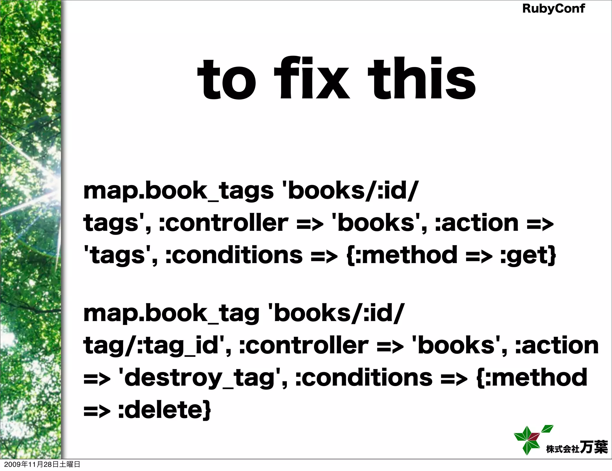 RubyConf to ﬁx this map.book_tags 'books/:id/ tags', :controller => 'books', :action => 'tags', :conditions => {:method => :get} map.book_tag 'books/:id/ tag/:tag_id', :controller => 'books', :action => 'destroy_tag', :conditions => {:method => :delete} 株式会社万葉 2009年11月28日土曜日 