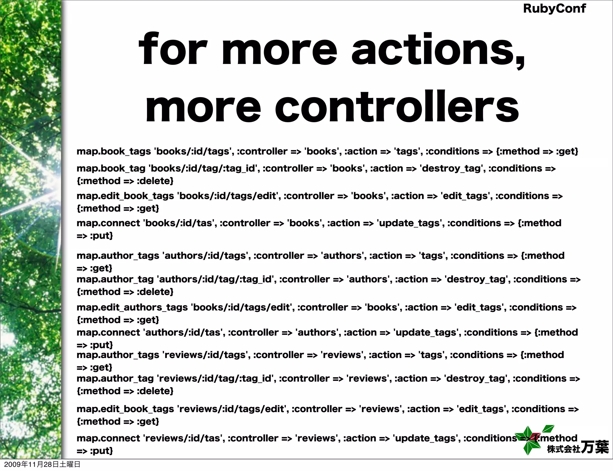 RubyConf for more actions, more controllers map.book_tags 'books/:id/tags', :controller => 'books', :action => 'tags', :conditions => {:method => :get} map.book_tag 'books/:id/tag/:tag_id', :controller => 'books', :action => 'destroy_tag', :conditions => {:method => :delete} map.edit_book_tags 'books/:id/tags/edit', :controller => 'books', :action => 'edit_tags', :conditions => {:method => :get} map.connect 'books/:id/tas', :controller => 'books', :action => 'update_tags', :conditions => {:method => :put} map.author_tags 'authors/:id/tags', :controller => 'authors', :action => 'tags', :conditions => {:method => :get} map.author_tag 'authors/:id/tag/:tag_id', :controller => 'authors', :action => 'destroy_tag', :conditions => {:method => :delete} map.edit_authors_tags 'books/:id/tags/edit', :controller => 'books', :action => 'edit_tags', :conditions => {:method => :get} map.connect 'authors/:id/tas', :controller => 'authors', :action => 'update_tags', :conditions => {:method => :put} map.author_tags 'reviews/:id/tags', :controller => 'reviews', :action => 'tags', :conditions => {:method => :get} map.author_tag 'reviews/:id/tag/:tag_id', :controller => 'reviews', :action => 'destroy_tag', :conditions => {:method => :delete} map.edit_book_tags 'reviews/:id/tags/edit', :controller => 'reviews', :action => 'edit_tags', :conditions => {:method => :get} map.connect 'reviews/:id/tas', :controller => 'reviews', :action => 'update_tags', :conditions => {:method => :put} 株式会社 万葉 2009年11月28日土曜日 