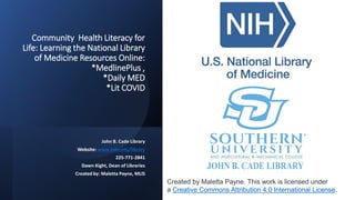 Community Health Literacy for
Life: Learning the National Library
of Medicine Resources Online:
*MedlinePlus ,
*Daily MED
*Lit COVID
John B. Cade Library
Website: www.subr.edu/library
225-771-2841
Dawn Kight, Dean of Libraries
Created by: Maletta Payne, MLIS
Created by Maletta Payne. This work is licensed under
a Creative Commons Attribution 4.0 International License.
 