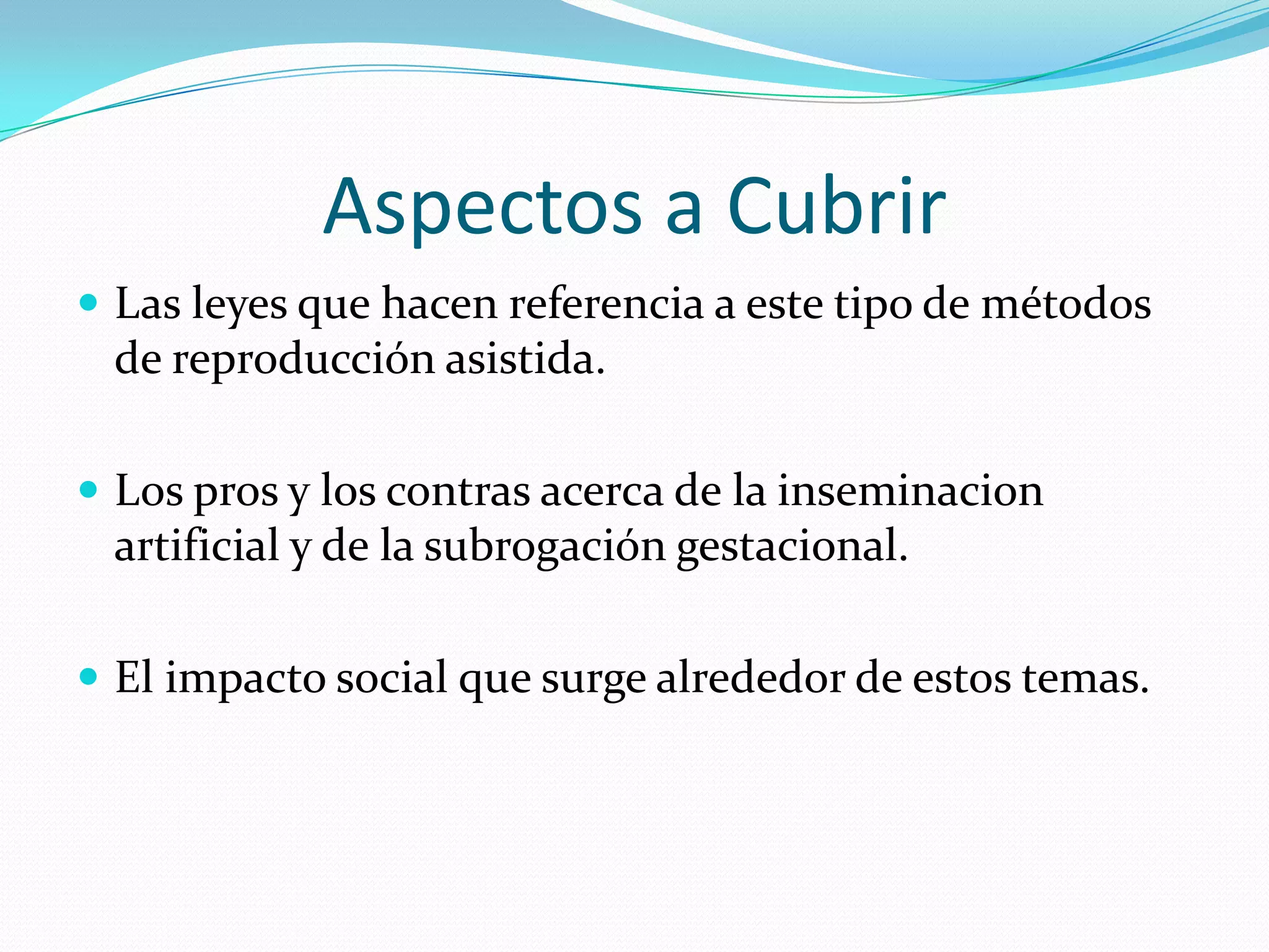 Aspectos a CubrirLas leyes que hacen referencia a este tipo de métodos de reproducción asistida.Los pros y los contras acerca de la inseminacion artificial y de la subrogación gestacional.El impacto social que surge alrededor de estos temas.