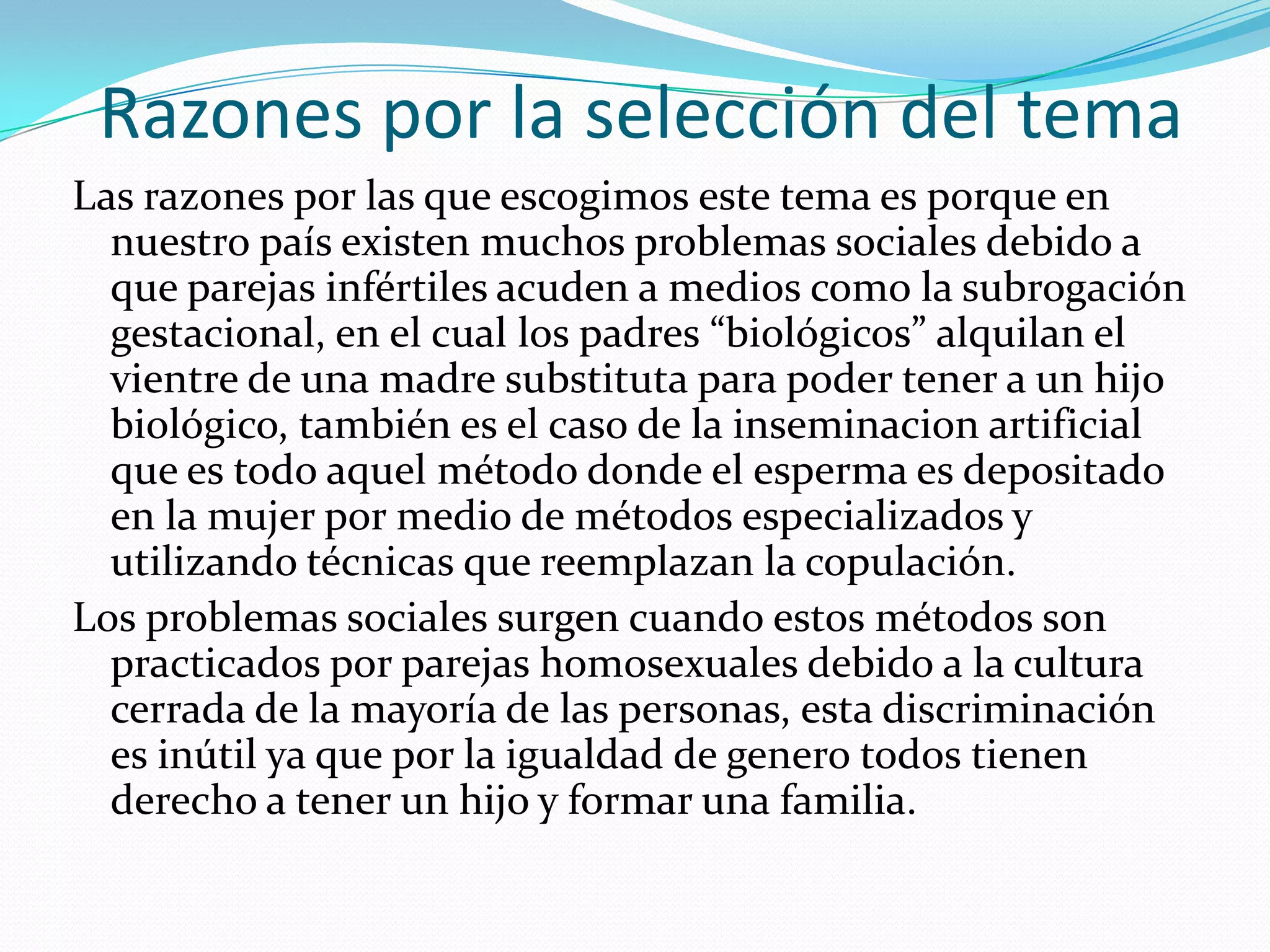 Razones por la selección del temaLas razones por las que escogimos este tema es porque en nuestro país existen muchos problemas sociales debido a que parejas infértiles acuden a medios como la subrogación gestacional, en el cual los padres “biológicos” alquilan el vientre de una madre substituta para poder tener a un hijo biológico, también es el caso de la inseminacion artificial que es todo aquel método donde el esperma es depositado en la mujer por medio de métodos especializados y utilizando técnicas que reemplazan la copulación.Los problemas sociales surgen cuando estos métodos son practicados por parejas homosexuales debido a la cultura cerrada de la mayoría de las personas, esta discriminación es inútil ya que por la igualdad de genero todos tienen derecho a tener un hijo y formar una familia.