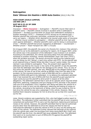 Subrogation
Dato' Othman bin Hashim v KKW Auto Centre [2012] 5 MLJ 756
HIGH COURT (KUALA LUMPUR)
LAU BEE LAN J
SUIT NO S-22–61 OF 2008
20 August 2012
Insurance — Motor insurance — Subrogation — Plaintiff's insurer filed claim in
plaintiff's name — Plaintiff's vehicle involved in accident while in defendant's
possession — Accident occurred while car driven from defendant's workshop to
another workshop ('PTTC') — Employee of PTTC driving car at material time —
Whether plaintiff had instructed, permitted, consented and authorised PTTC to
carry out repairs — Whether driver deemed to be insured under policy of insurance
— Whether insurer entitled to subrogation — Whether plaintiff as hirer had valid
claim against defendant — Whether plaintiff's claim void for being in contravention
of law — Whether plaintiff had proven negligence of defendant — Counterclaim —
Whether proven — Road Transport Act 1987 s 17(1)(b)
On 6 August 2007, the plaintiff, the owner of a Porsche 911 motocar ('the vehicle'),
had sent his car to the defendant's workshop for repairs. On 8 August 2007, while
the vehicle was in the possession of the defendant it was involved in an accident.
According to the defendant, the vehicle was being taken from the defendant's
workshop to another workshop, namely Perkhidmatan Tayar Teik Chan ('PTTC'),
when the accident occurred. The person driving the vehicle at the material time
was one Wong Jun Kit ('Wong'), a part-time worker with PTTC. As the plaintiff was
at all material times a Takaful Ikhlas Sdn Bhd ('insurer') policy holder, the insurer
claimed it was entitled to subrogation. Thus, the present claim against the
defendant was filed by the insurer in the name of the plaintiff. It was the plaintiff's
case that the defendant was liable for the damage to the vehicle. Thus, by way of
this action the plaintiff claimed, inter alia, RM430,000 as the alleged market value
of the vehicle, for loss of use of the vehicle at RM300 a day from the date of the
accident, for the insurance premium costs of RM4,984 and for a refund of the
deposit of RM32,228 paid to the defendant. In its defence the defendant admitted
that it had received the sum of RM32,228 from the plaintiff as part payment for
repair works but put the plaintiff to strict proof in respect of all the other
allegations. The defendant claimed that it sent all its vehicles which required wheel
alignment, balancing, suspension and tyre change to PTTC and that in the present
case one of its employees ('Chin') together with Wong had taken the vehicle for a
test drive in order to carry out the alignment, balancing and testing of noises on
the vehicle. According to the testimony of Wong, when he was invited by Chin to
test drive the vehicle he was only a passenger in the vehicle. However, Wong
testified that it became necessary for him to drive the car so that Chin could look
out for the
5 MLJ 756 at 757
noise. Wong's evidence was supported by Chin, who had lodged a police report to
this effect. The defendant further submitted that the plaintiff had on prior occasions
consented and authorised PTTC to carry out the alignment, balancing and testing of
noises on the vehicle. However, the plaintiff submitted that he had not authorised
anyone other than the defendant to drive the vehicle and that he had not
instructed the defendant to send the vehicle to PTTC to carry out the testing and
repair of the vehicle. The defendant further claimed that although at the material
time the vehicle was under hire purchase from Hong Leong Bank Bhd ('HLB') and
the plaintiff was the hirer, the plaintiff had never pleaded this fact. The defendant
then went on to counterclaim a sum of RM16,453.70 against the plaintiff for
outstanding repair works.
 