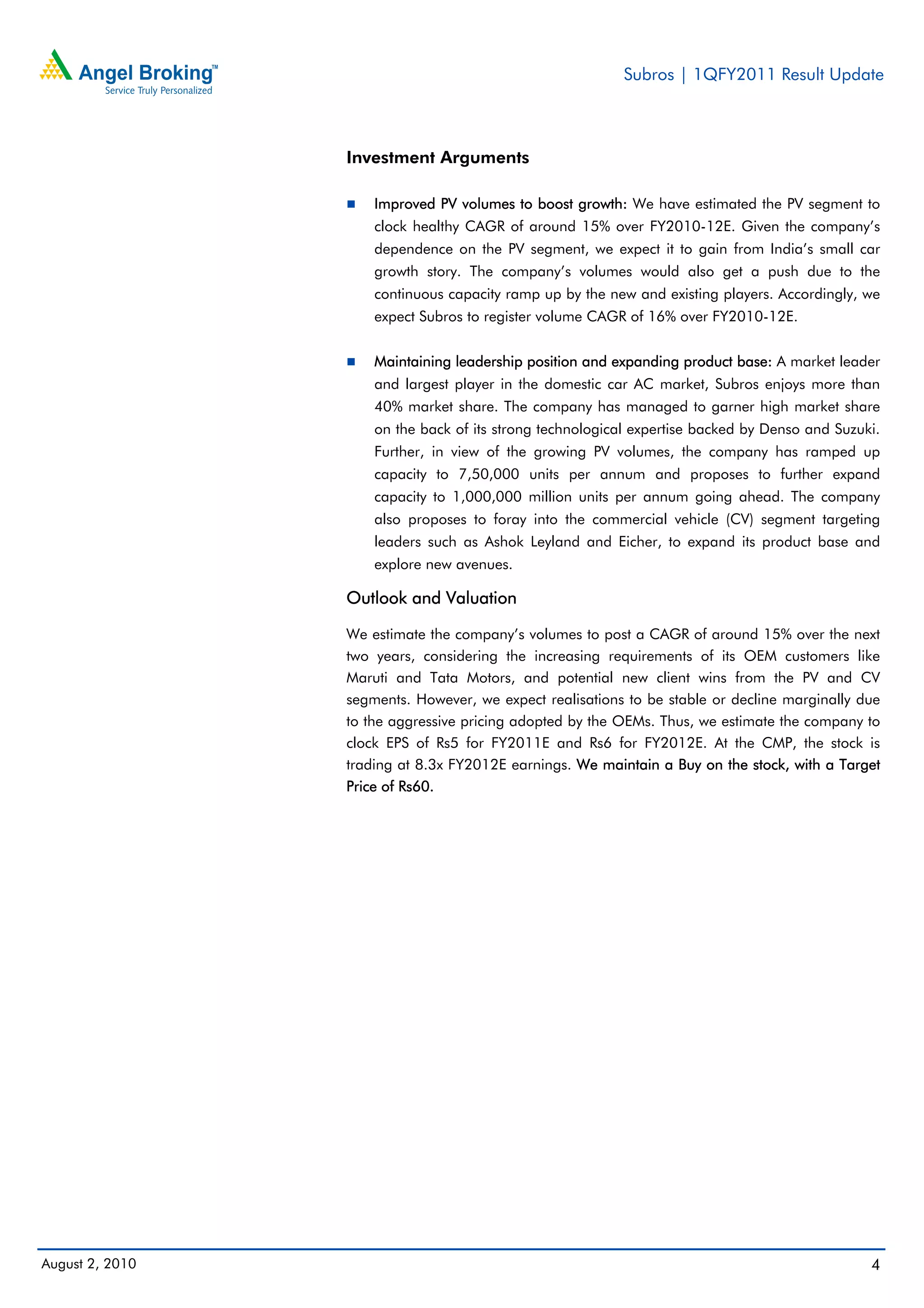Subros | 1QFY2011 Result Update



                 Investment Arguments

                     Improved PV volumes to boost growth: We have estimated the PV segment to
                     clock healthy CAGR of around 15% over FY2010-12E. Given the company’s
                     dependence on the PV segment, we expect it to gain from India’s small car
                     growth story. The company’s volumes would also get a push due to the
                     continuous capacity ramp up by the new and existing players. Accordingly, we
                     expect Subros to register volume CAGR of 16% over FY2010-12E.


                     Maintaining leadership position and expanding product base: A market leader
                     and largest player in the domestic car AC market, Subros enjoys more than
                     40% market share. The company has managed to garner high market share
                     on the back of its strong technological expertise backed by Denso and Suzuki.
                     Further, in view of the growing PV volumes, the company has ramped up
                     capacity to 7,50,000 units per annum and proposes to further expand
                     capacity to 1,000,000 million units per annum going ahead. The company
                     also proposes to foray into the commercial vehicle (CV) segment targeting
                     leaders such as Ashok Leyland and Eicher, to expand its product base and
                     explore new avenues.

                 Outlook and Valuation

                 We estimate the company’s volumes to post a CAGR of around 15% over the next
                 two years, considering the increasing requirements of its OEM customers like
                 Maruti and Tata Motors, and potential new client wins from the PV and CV
                 segments. However, we expect realisations to be stable or decline marginally due
                 to the aggressive pricing adopted by the OEMs. Thus, we estimate the company to
                 clock EPS of Rs5 for FY2011E and Rs6 for FY2012E. At the CMP, the stock is
                 trading at 8.3x FY2012E earnings. We maintain a Buy on the stock, with a Target
                 Price of Rs60.




August 2, 2010                                                                                  4
 