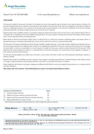 Subros I 4QFY2010 Result Update



Research Team Tel: 022-4040 3800                                          E-mail: research@angeltrade.com                                       Website: www.angeltrade.com


DISCLAIMER

This document is solely for the personal information of the recipient, and must not be singularly used as the basis of any investment decision. Nothing in this
document should be construed as investment or financial advice. Each recipient of this document should make such investigations as they deem necessary to
arrive at an independent evaluation of an investment in the securities of the companies referred to in this document (including the merits and risks involved),
and should consult their own advisors to determine the merits and risks of such an investment.

Angel Securities Limited, its affiliates, directors, its proprietary trading and investment businesses may, from time to time, make investment decisions that are
inconsistent with or contradictory to the recommendations expressed herein. The views contained in this document are those of the analyst, and the company
may or may not subscribe to all the views expressed within.

Reports based on technical and derivative analysis center on studying charts of a stock's price movement, outstanding positions and trading volume, as
opposed to focusing on a company's fundamentals and, as such, may not match with a report on a company's fundamentals.

The information in this document has been printed on the basis of publicly available information, internal data and other reliable sources believed to be true,
and are for general guidance only. Angel Securities Limited has not independently verified all the information contained within this document. Accordingly,
we cannot testify, nor make any representation or warranty, express or implied, to the accuracy, contents or data contained within this document. While
Angel Securities Limited endeavours to update on a reasonable basis the information discussed in this material, there may be regulatory, compliance, or
other reasons that prevent us from doing so.

This document is being supplied to you solely for your information, and its contents, information or data may not be reproduced, redistributed or passed on,
directly or indirectly.

Angel Securities Limited and its affiliates may seek to provide or have engaged in providing corporate finance, investment banking or other advisory services
in a merger or specific transaction to the companies referred to in this report, as on the date of this report or in the past.

Neither Angel Securities Limited nor its directors, employees and affiliates shall be liable for any loss or damage that may arise from or in connection with the
use of this information.
Note: Please refer to the important `Stock Holding Disclosure' report on the Angel website (Research Section).




 Disclosure of Interest Statement                                                            Subros
 1.    Analyst ownership of the stock                                                           No
 2.    Angel and its Group companies ownership of the stock                                     No
 3.    Angel and its Group companies’ Directors ownership of the stock                          No
 4.    Broking relationship with company covered                                                No
   Note: We have not considered any Exposure below Rs 1 lakh for Angel and its Group companies.




                                Address: Acme Plaza, ‘A’ Wing, 3rd Floor, M.V. Road, Opp. Sangam Cinema, Andheri (E), Mumbai - 400 059.
                                                                    Tel : (022) 3952 4568 / 4040 3800



    Angel Broking Ltd: BSE Sebi Regn No : INB 010996539 / CDSL Regn No: IN - DP - CDSL - 234 - 2004 / PMS Regn Code: PM/INP000001546 Angel Securities Ltd:BSE: INB010994639/INF010994639 NSE:
    INB230994635/INF230994635 Membership numbers: BSE 028/NSE:09946
    Angel Capital & Debt Market Ltd: INB 231279838 / NSE FNO: INF 231279838 / NSE Member code -12798 Angel Commodities Broking (P) Ltd: MCX Member ID: 12685 / FMC Regn No: MCX / TCM /
    CORP / 0037 NCDEX : Member ID 00220 / FMC Regn No: NCDEX / TCM / CORP / 0302




May 4, 2010                                                                                                                                                                                 7
 