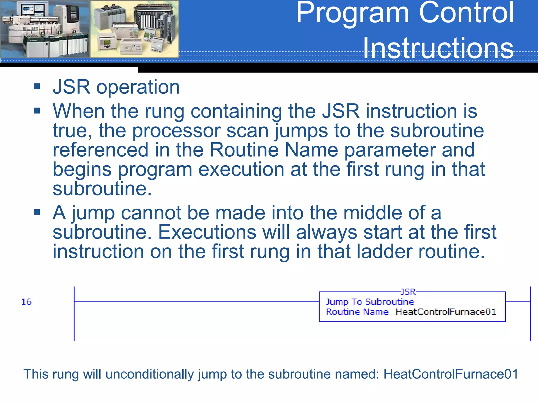 Program Control
Instructions
 JSR operation
 When the rung containing the JSR instruction is
true, the processor scan jumps to the subroutine
referenced in the Routine Name parameter and
begins program execution at the first rung in that
subroutine.
 A jump cannot be made into the middle of a
subroutine. Executions will always start at the first
instruction on the first rung in that ladder routine.
This rung will unconditionally jump to the subroutine named: HeatControlFurnace01
 