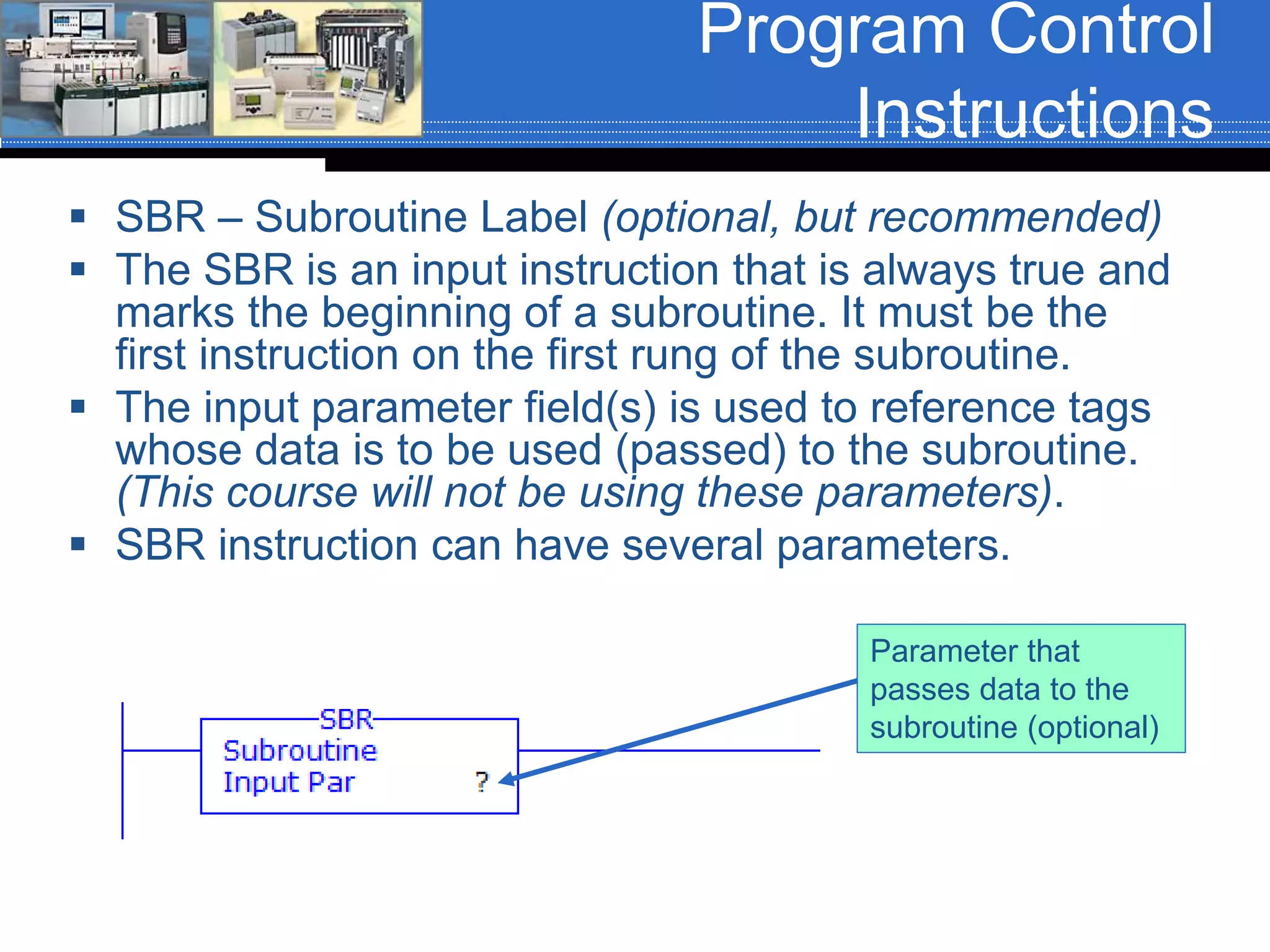 Program Control
Instructions
 SBR – Subroutine Label (optional, but recommended)
 The SBR is an input instruction that is always true and
marks the beginning of a subroutine. It must be the
first instruction on the first rung of the subroutine.
 The input parameter field(s) is used to reference tags
whose data is to be used (passed) to the subroutine.
(This course will not be using these parameters).
 SBR instruction can have several parameters.
Parameter that
passes data to the
subroutine (optional)
 