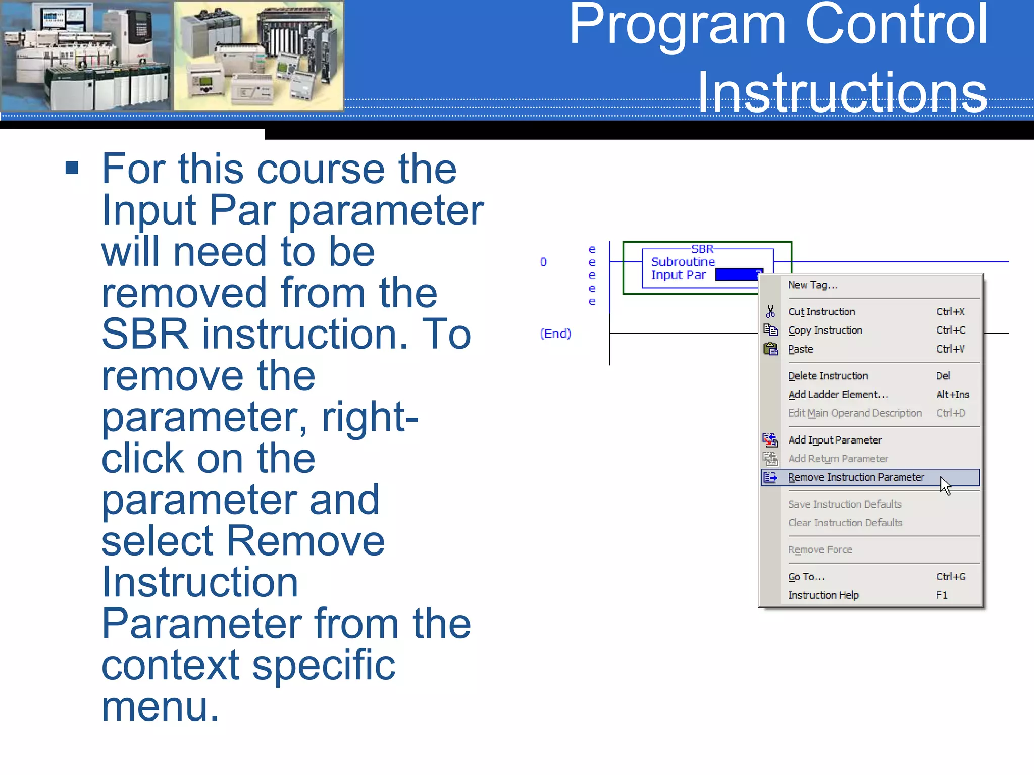 Program Control
Instructions
 For this course the
Input Par parameter
will need to be
removed from the
SBR instruction. To
remove the
parameter, right-
click on the
parameter and
select Remove
Instruction
Parameter from the
context specific
menu.
 