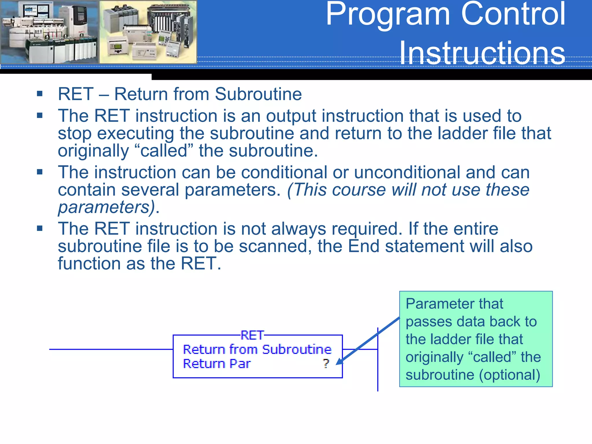 Program Control
Instructions
 RET – Return from Subroutine
 The RET instruction is an output instruction that is used to
stop executing the subroutine and return to the ladder file that
originally “called” the subroutine.
 The instruction can be conditional or unconditional and can
contain several parameters. (This course will not use these
parameters).
 The RET instruction is not always required. If the entire
subroutine file is to be scanned, the End statement will also
function as the RET.
Parameter that
passes data back to
the ladder file that
originally “called” the
subroutine (optional)
 