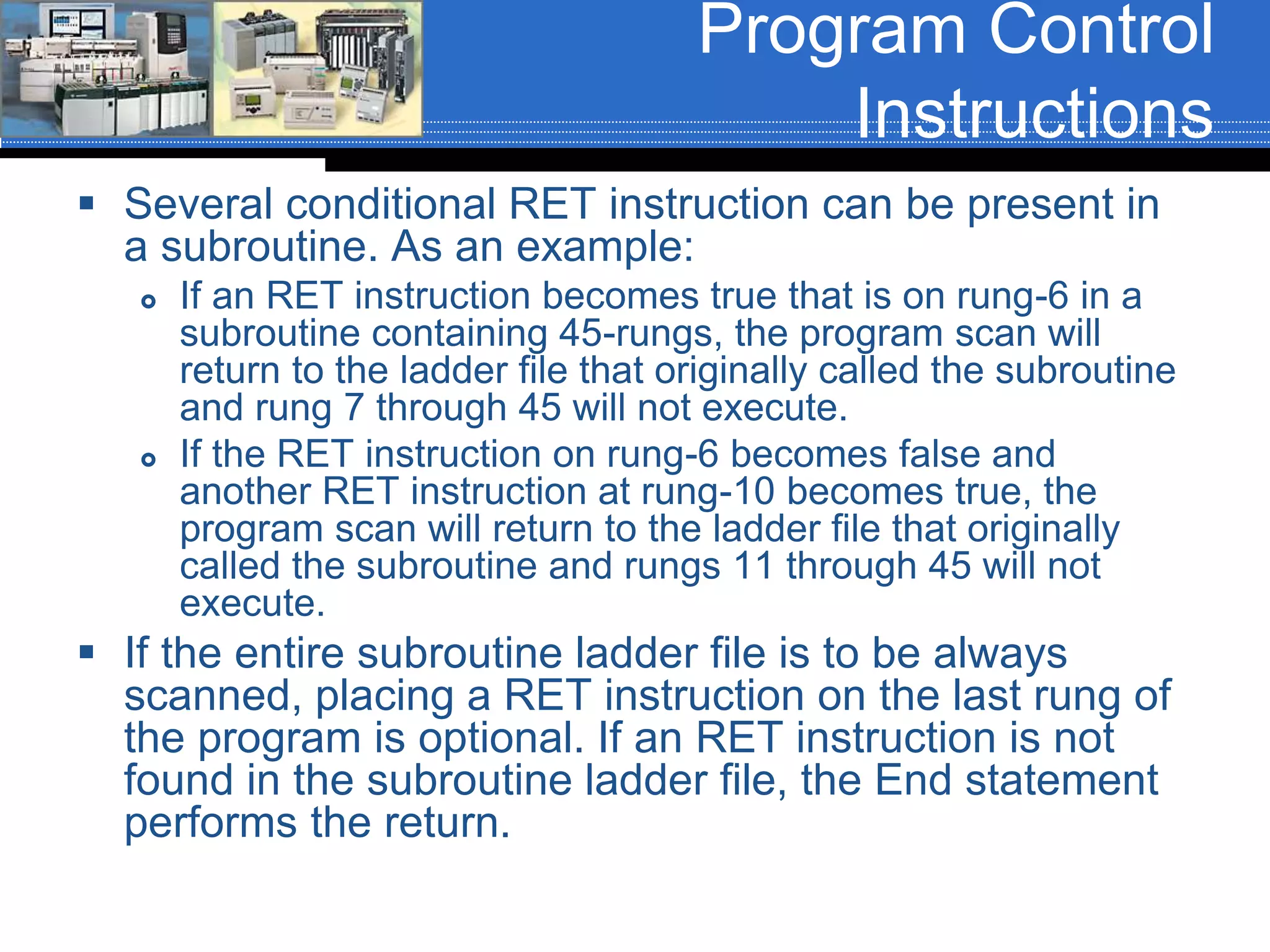 Program Control
Instructions
 Several conditional RET instruction can be present in
a subroutine. As an example:
 If an RET instruction becomes true that is on rung-6 in a
subroutine containing 45-rungs, the program scan will
return to the ladder file that originally called the subroutine
and rung 7 through 45 will not execute.
 If the RET instruction on rung-6 becomes false and
another RET instruction at rung-10 becomes true, the
program scan will return to the ladder file that originally
called the subroutine and rungs 11 through 45 will not
execute.
 If the entire subroutine ladder file is to be always
scanned, placing a RET instruction on the last rung of
the program is optional. If an RET instruction is not
found in the subroutine ladder file, the End statement
performs the return.
 