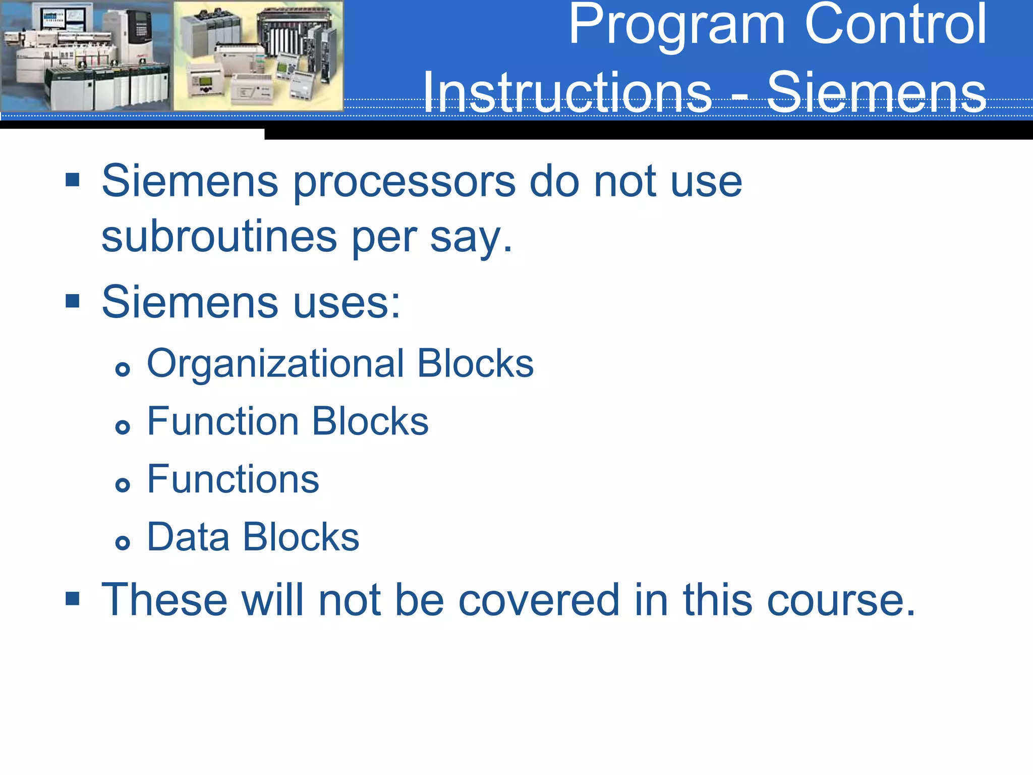 Program Control
Instructions - Siemens
 Siemens processors do not use
subroutines per say.
 Siemens uses:
 Organizational Blocks
 Function Blocks
 Functions
 Data Blocks
 These will not be covered in this course.
 