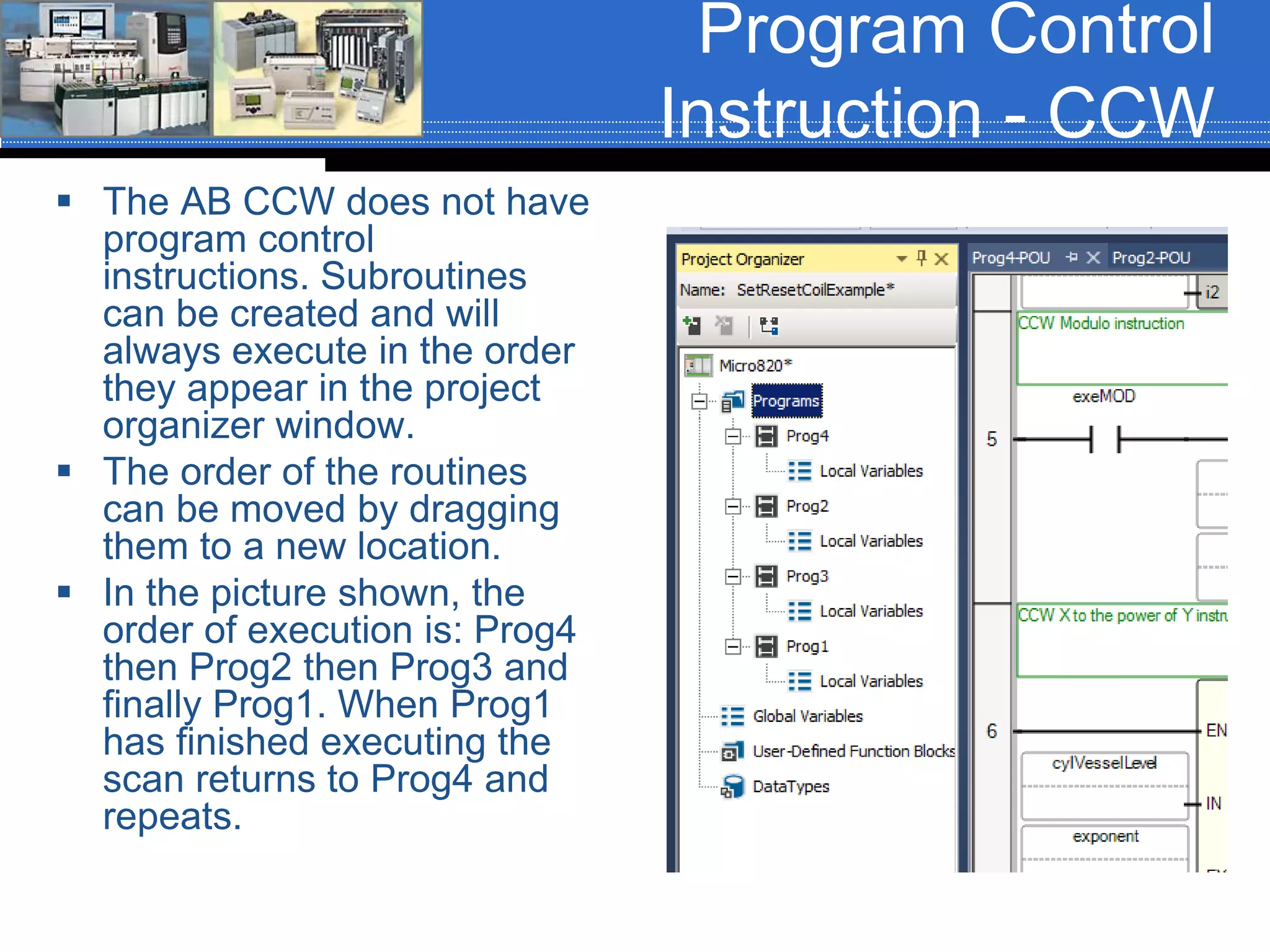 Program Control
Instruction - CCW
 The AB CCW does not have
program control
instructions. Subroutines
can be created and will
always execute in the order
they appear in the project
organizer window.
 The order of the routines
can be moved by dragging
them to a new location.
 In the picture shown, the
order of execution is: Prog4
then Prog2 then Prog3 and
finally Prog1. When Prog1
has finished executing the
scan returns to Prog4 and
repeats.
 