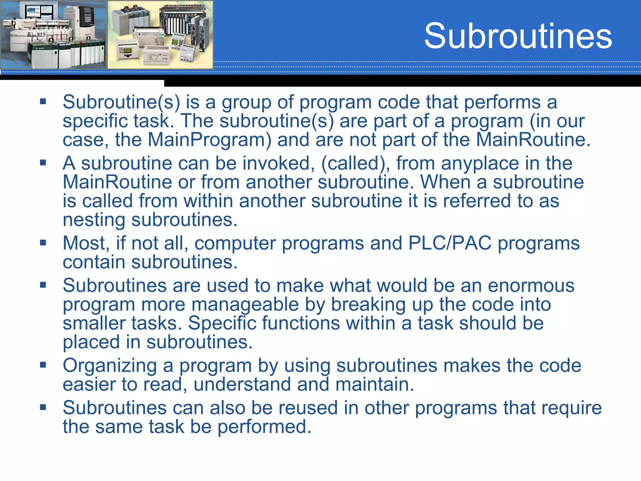 Subroutines
 Subroutine(s) is a group of program code that performs a
specific task. The subroutine(s) are part of a program (in our
case, the MainProgram) and are not part of the MainRoutine.
 A subroutine can be invoked, (called), from anyplace in the
MainRoutine or from another subroutine. When a subroutine
is called from within another subroutine it is referred to as
nesting subroutines.
 Most, if not all, computer programs and PLC/PAC programs
contain subroutines.
 Subroutines are used to make what would be an enormous
program more manageable by breaking up the code into
smaller tasks. Specific functions within a task should be
placed in subroutines.
 Organizing a program by using subroutines makes the code
easier to read, understand and maintain.
 Subroutines can also be reused in other programs that require
the same task be performed.
 