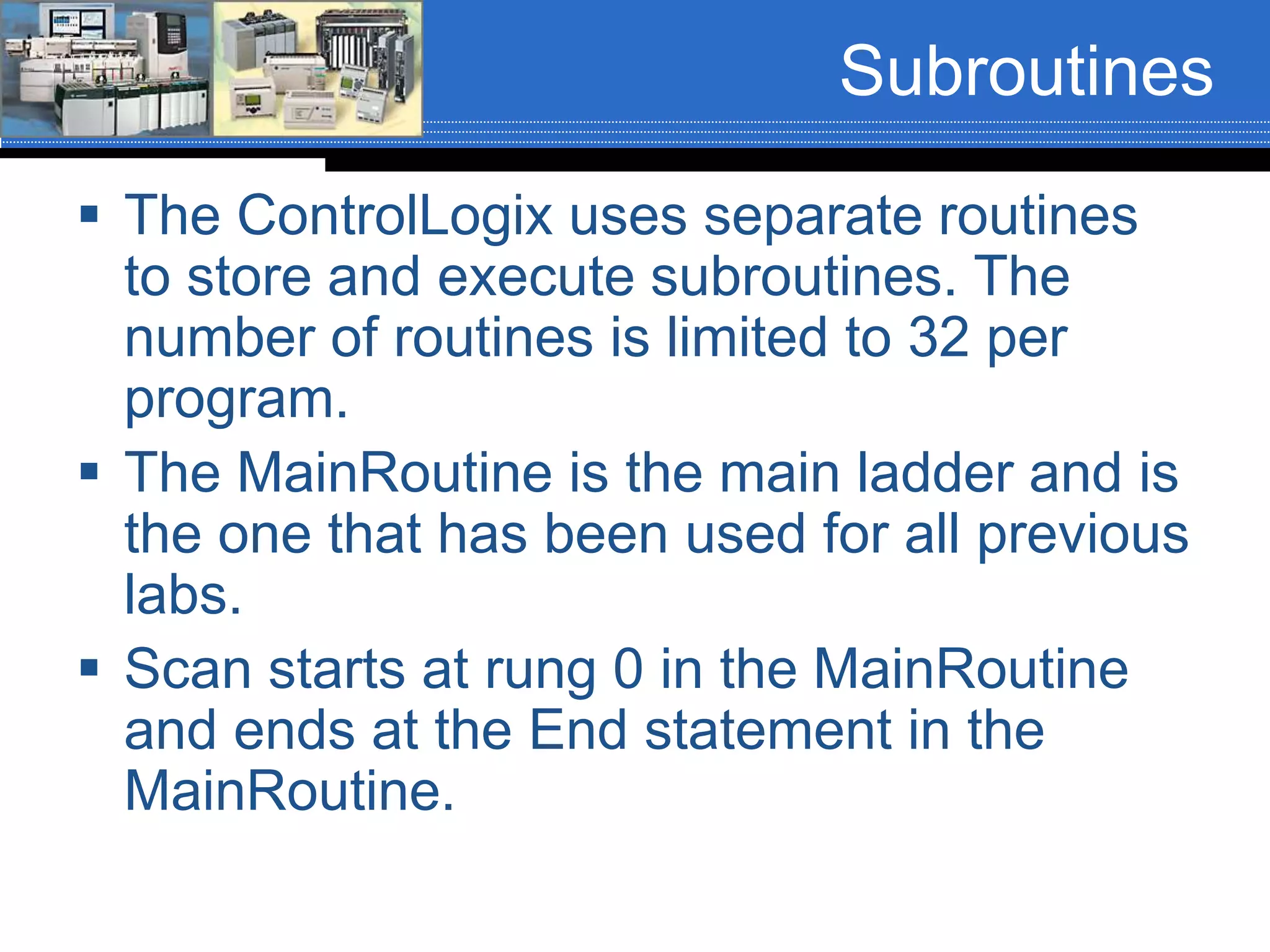 Subroutines
 The ControlLogix uses separate routines
to store and execute subroutines. The
number of routines is limited to 32 per
program.
 The MainRoutine is the main ladder and is
the one that has been used for all previous
labs.
 Scan starts at rung 0 in the MainRoutine
and ends at the End statement in the
MainRoutine.
 
