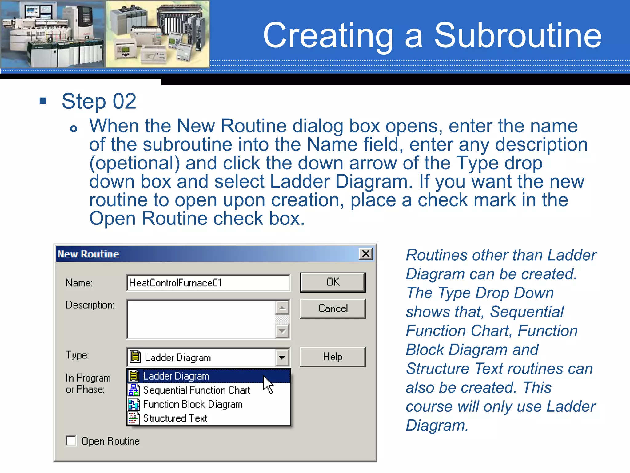 Creating a Subroutine
 Step 02
 When the New Routine dialog box opens, enter the name
of the subroutine into the Name field, enter any description
(opetional) and click the down arrow of the Type drop
down box and select Ladder Diagram. If you want the new
routine to open upon creation, place a check mark in the
Open Routine check box.
Routines other than Ladder
Diagram can be created.
The Type Drop Down
shows that, Sequential
Function Chart, Function
Block Diagram and
Structure Text routines can
also be created. This
course will only use Ladder
Diagram.
 