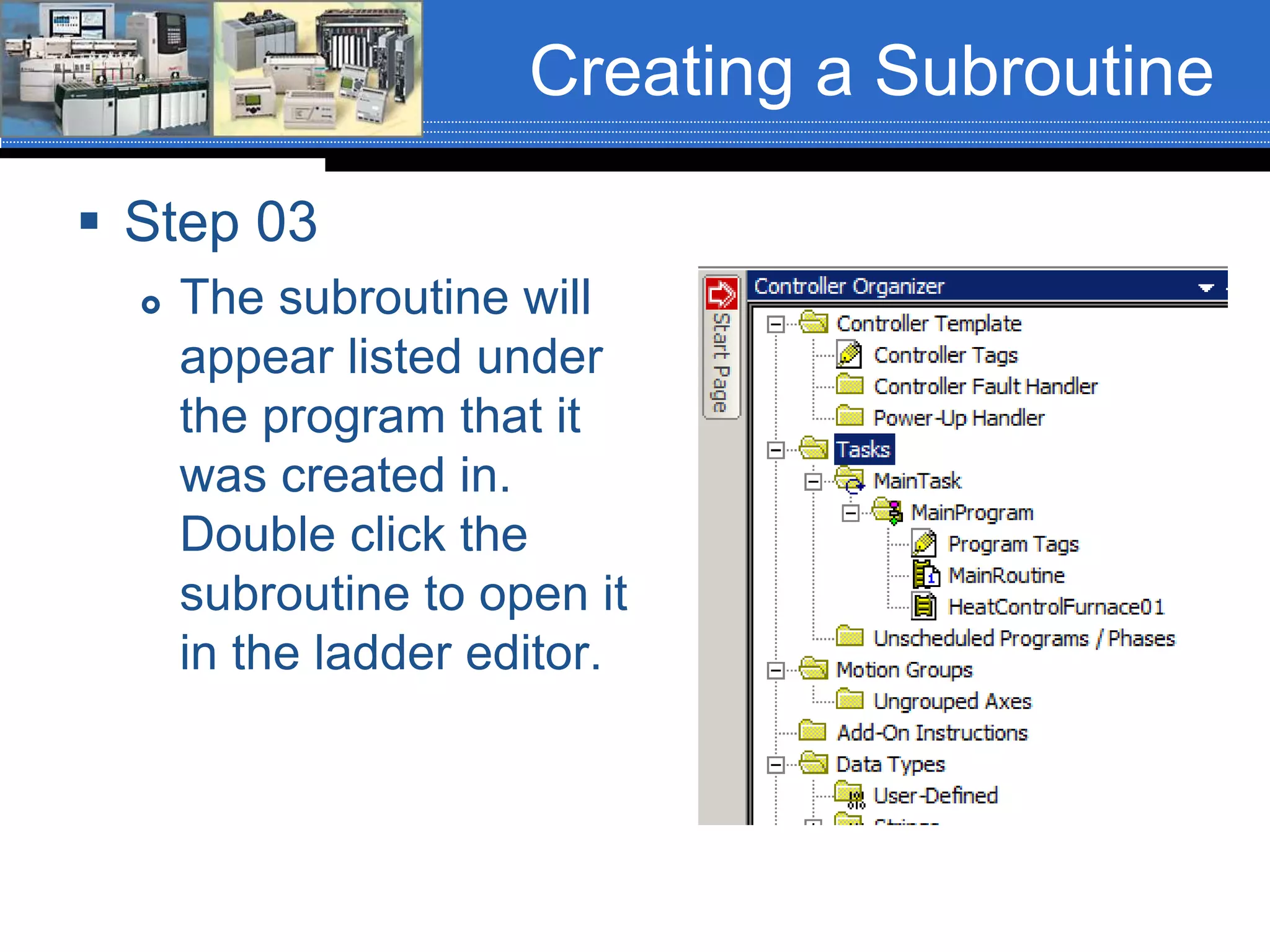 Creating a Subroutine
 Step 03
 The subroutine will
appear listed under
the program that it
was created in.
Double click the
subroutine to open it
in the ladder editor.
 