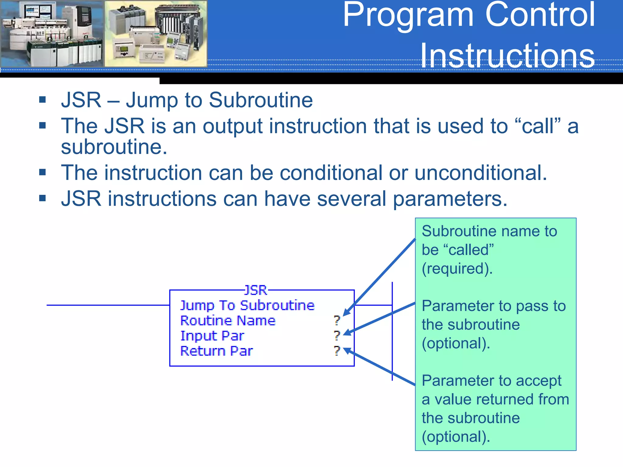 Program Control
Instructions
 JSR – Jump to Subroutine
 The JSR is an output instruction that is used to “call” a
subroutine.
 The instruction can be conditional or unconditional.
 JSR instructions can have several parameters.
Subroutine name to
be “called”
(required).
Parameter to pass to
the subroutine
(optional).
Parameter to accept
a value returned from
the subroutine
(optional).
 