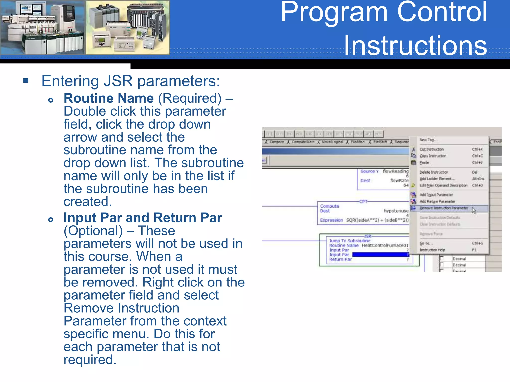 Program Control
Instructions
 Entering JSR parameters:
 Routine Name (Required) –
Double click this parameter
field, click the drop down
arrow and select the
subroutine name from the
drop down list. The subroutine
name will only be in the list if
the subroutine has been
created.
 Input Par and Return Par
(Optional) – These
parameters will not be used in
this course. When a
parameter is not used it must
be removed. Right click on the
parameter field and select
Remove Instruction
Parameter from the context
specific menu. Do this for
each parameter that is not
required.
 