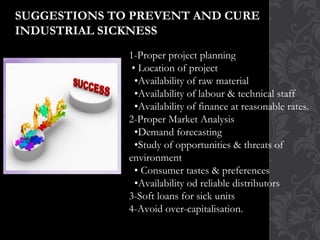 SUGGESTIONS TO PREVENT AND CURE
INDUSTRIAL SICKNESS
1-Proper project planning
• Location of project
•Availability of raw material
•Availability of labour & technical staff
•Availability of finance at reasonable rates.
2-Proper Market Analysis
•Demand forecasting
•Study of opportunities & threats of
environment
• Consumer tastes & preferences
•Availability od reliable distributors
3-Soft loans for sick units
4-Avoid over-capitalisation.
 