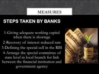 STEPS TAKEN BY BANKS
1-Giving adequate working capital when there is
shortage
2-Recovery of interest reduced rate
3-Defining the special cell in the RBI
4-Arrange the special committee of state level in local
branch for link between the financial institution and
government agency
MEASURES
 