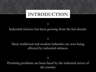 •
Industrial sickness has been growing from the last decade.
 
•
Many traditional and modern industries are now being
effected by industrial sickness.
 
•
Persisting problems are been faced by the industrial sector of
the country
INTRODUCTION
 