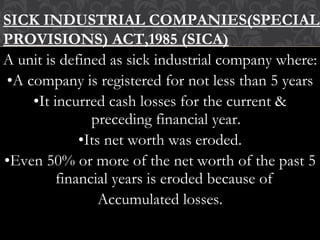 A unit is defined as sick industrial company where:
•A company is registered for not less than 5 years
•It incurred cash losses for the current &
preceding financial year.
•Its net worth was eroded.
•Even 50% or more of the net worth of the past 5
financial years is eroded because of
Accumulated losses.
SICK INDUSTRIAL COMPANIES(SPECIAL
PROVISIONS) ACT,1985 (SICA)
 