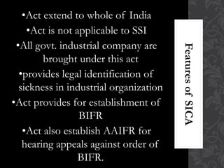 •Act extend to whole of India
•Act is not applicable to SSI
•All govt. industrial company are
brought under this act
•provides legal identification of
sickness in industrial organization
•Act provides for establishment of
BIFR
•Act also establish AAIFR for
hearing appeals against order of
BIFR.
 